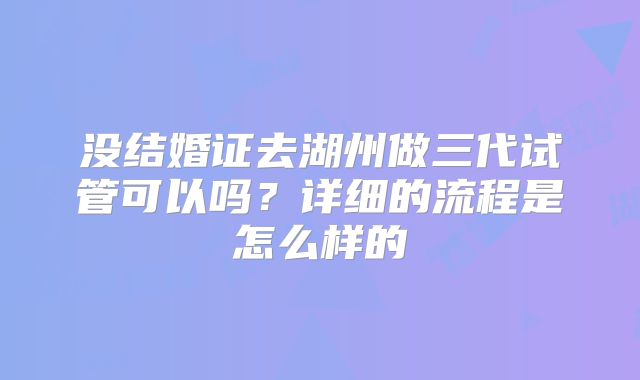 没结婚证去湖州做三代试管可以吗?详细的流程是怎么样的