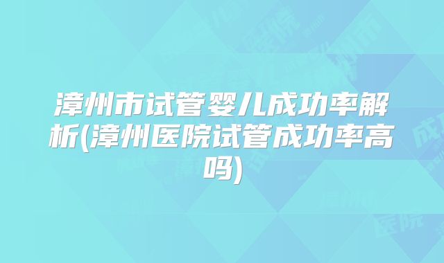 漳州市试管婴儿成功率解析(漳州医院试管成功率高吗)