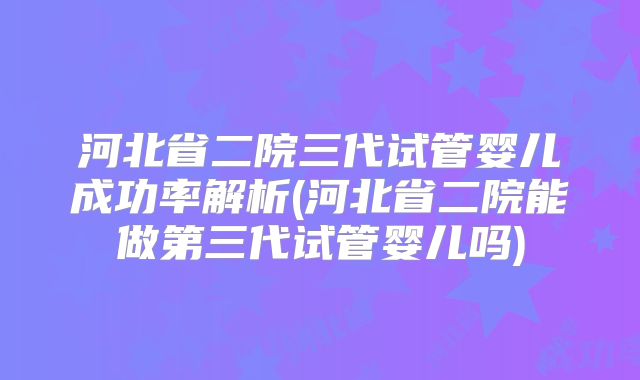 河北省二院三代试管婴儿成功率解析(河北省二院能做第三代试管婴儿吗)
