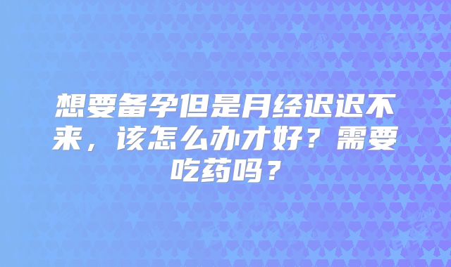 想要备孕但是月经迟迟不来,该怎么办才好?需要吃药吗?