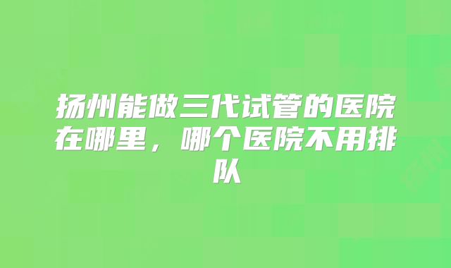 扬州能做三代试管的医院在哪里,哪个医院不用排队