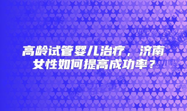高龄试管婴儿治疗，济南女性如何提高成功率？