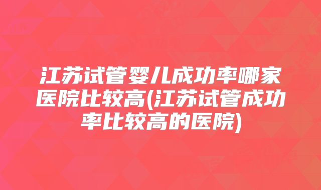 江苏试管婴儿成功率哪家医院比较高(江苏试管成功率比较高的医院)