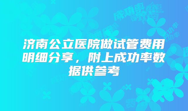 济南公立医院做试管费用明细分享，附上成功率数据供参考