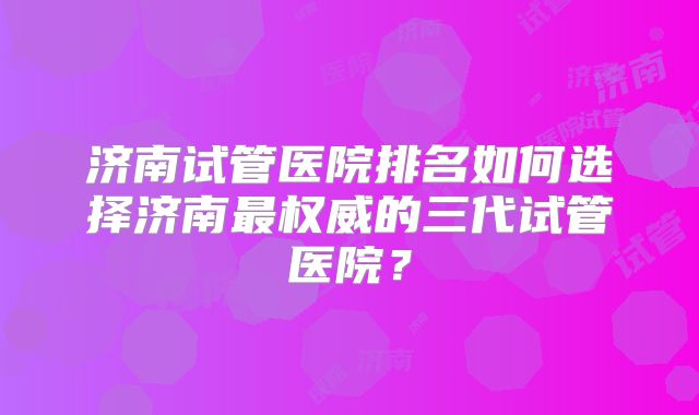 济南试管医院排名如何选择济南最权威的三代试管医院?