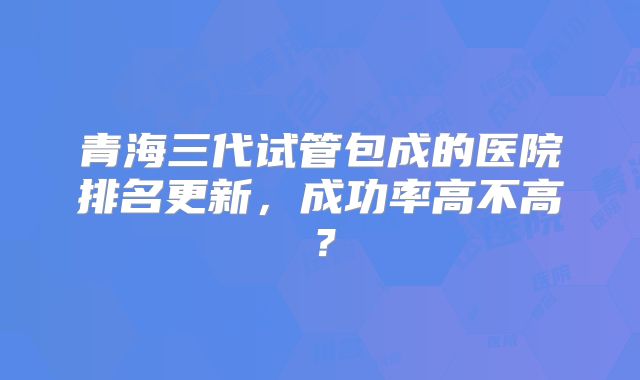 青海三代试管包成的医院排名更新，成功率高不高？