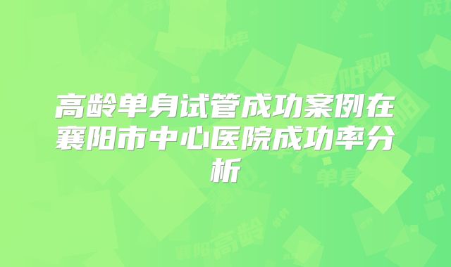 高龄单身试管成功案例在襄阳市中心医院成功率分析