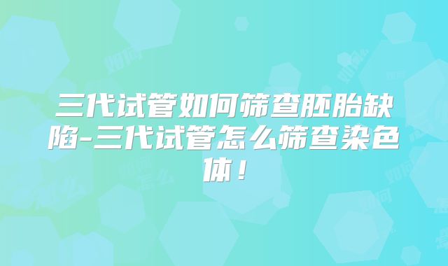三代试管如何筛查胚胎缺陷-三代试管怎么筛查染色体!