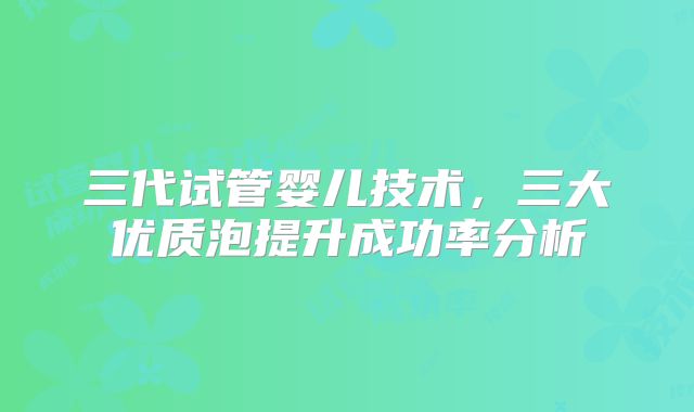 三代试管婴儿技术，三大优质泡提升成功率分析