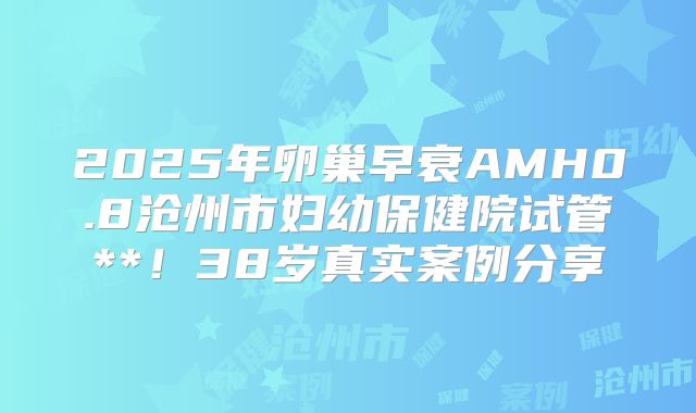 2025年卵巢早衰AMH0.8沧州市妇幼保健院试管**！38岁真实案例分享