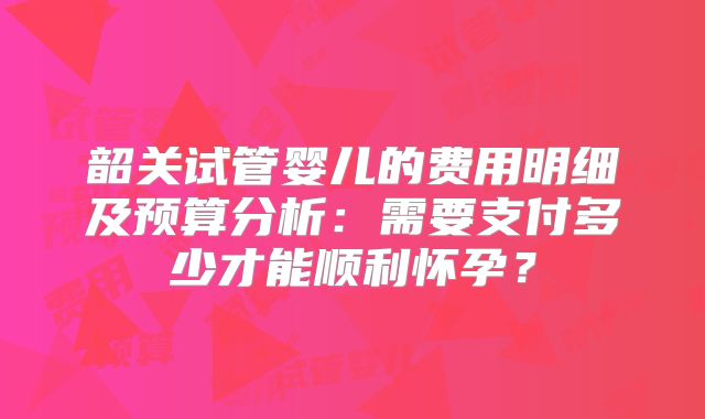 韶关试管婴儿的费用明细及预算分析：需要支付多少才能顺利怀孕？