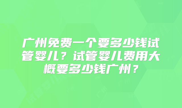 广州免费一个要多少钱试管婴儿?试管婴儿费用大概要多少钱广州?
