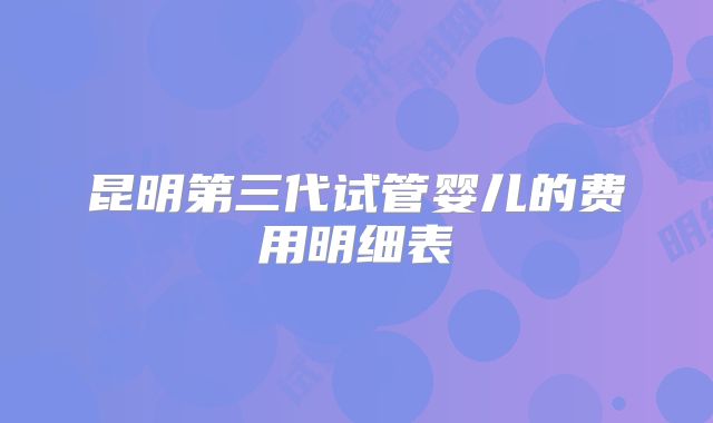 昆明第三代试管婴儿的费用明细表