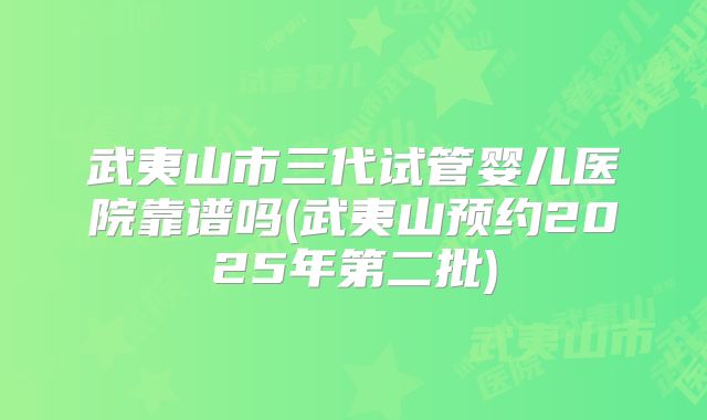 武夷山市三代试管婴儿医院靠谱吗(武夷山预约2025年第二批)