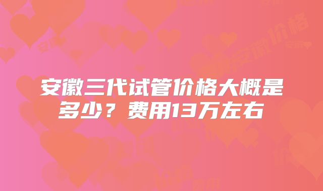 安徽三代试管价格大概是多少？费用13万左右