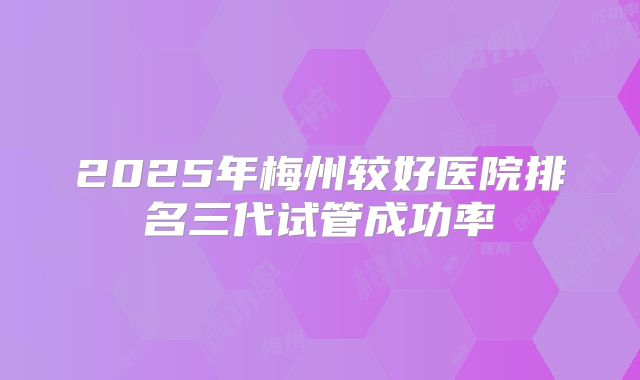 2025年梅州较好医院排名三代试管成功率