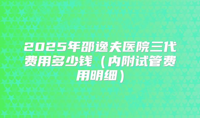 2025年邵逸夫医院三代费用多少钱（内附试管费用明细）