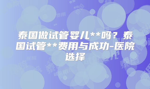 泰国做试管婴儿**吗？泰国试管**费用与成功-医院选择