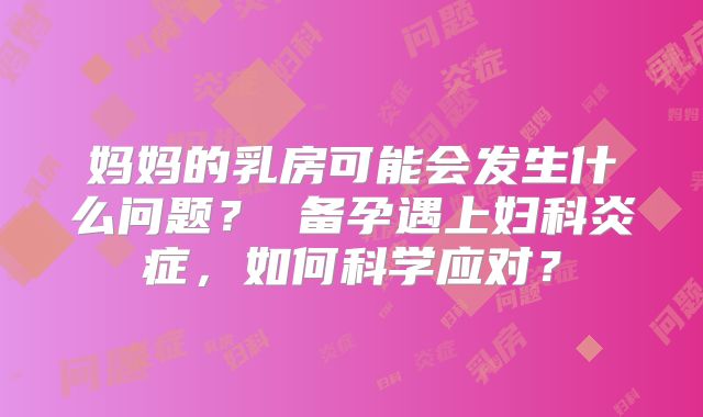 妈妈的乳房可能会发生什么问题？ 备孕遇上妇科炎症，如何科学应对？