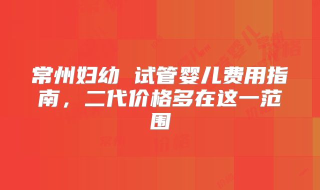 常州妇幼 试管婴儿费用指南,二代价格多在这一范围