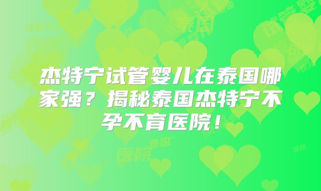 杰特宁试管婴儿在泰国哪家强？揭秘泰国杰特宁不孕不育医院！
