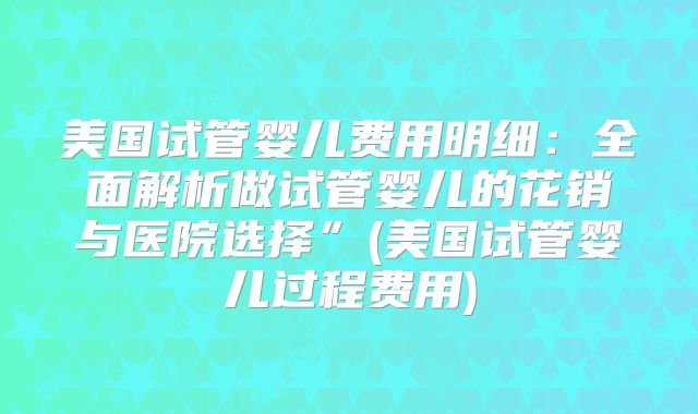 美国试管婴儿费用明细:全面解析做试管婴儿的花销与医院选择”(美国试管婴儿过程费用)