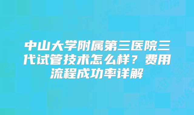 中山大学附属第三医院三代试管技术怎么样？费用流程成功率详解