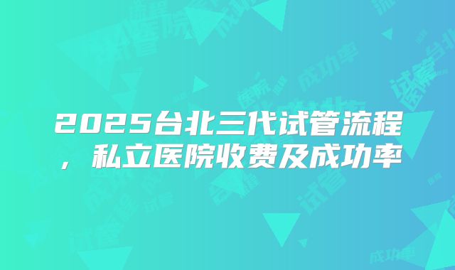 2025台北三代试管流程，私立医院收费及成功率