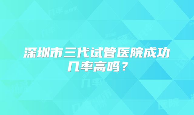 深圳市三代试管医院成功几率高吗？
