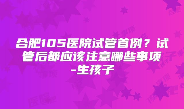 合肥105医院试管首例？试管后都应该注意哪些事项-生孩子