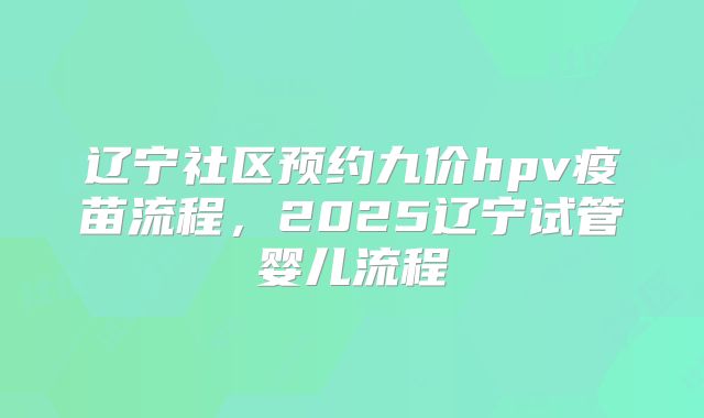 辽宁社区预约九价hpv疫苗流程，2025辽宁试管婴儿流程