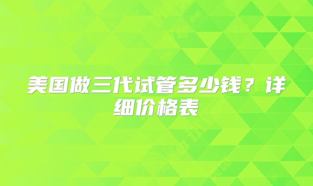美国做三代试管多少钱？详细价格表