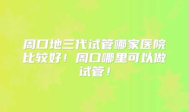 周口地三代试管哪家医院比较好!周口哪里可以做试管!