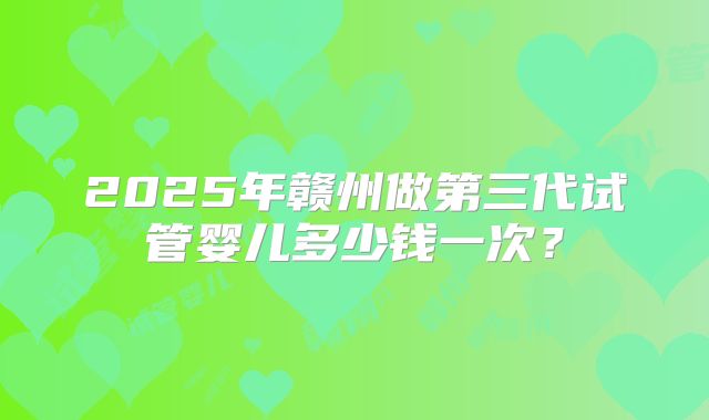 2025年赣州做第三代试管婴儿多少钱一次？