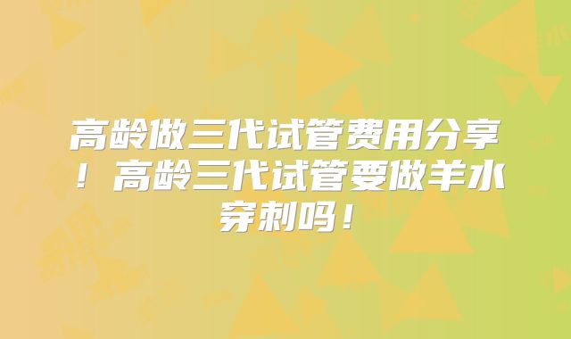 高龄做三代试管费用分享！高龄三代试管要做羊水穿刺吗！