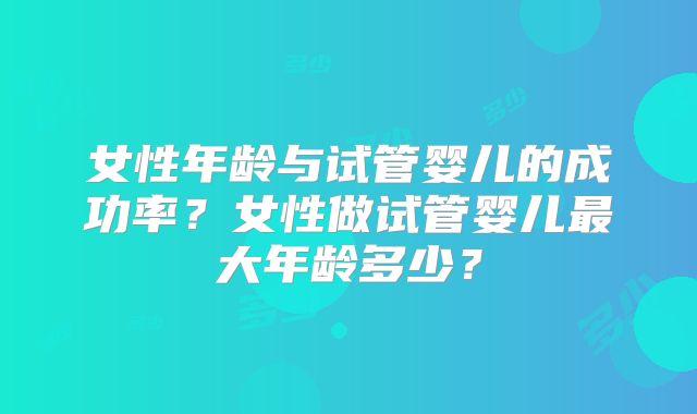 女性年龄与试管婴儿的成功率？女性做试管婴儿最大年龄多少？