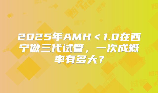 2025年AMH＜1.0在西宁做三代试管，一次成概率有多大？