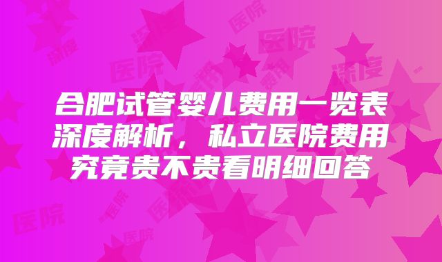 合肥试管婴儿费用一览表深度解析，私立医院费用究竟贵不贵看明细回答