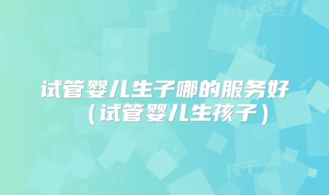 试管婴儿生子哪的服务好（试管婴儿生孩子）