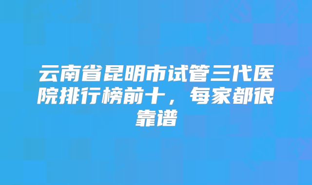 云南省昆明市试管三代医院排行榜前十，每家都很靠谱