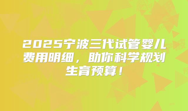 2025宁波三代试管婴儿费用明细，助你科学规划生育预算！