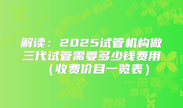 解读：2025试管机构做三代试管需要多少钱费用（收费价目一览表）