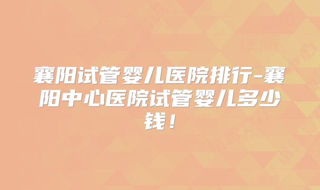 襄阳试管婴儿医院排行-襄阳中心医院试管婴儿多少钱!