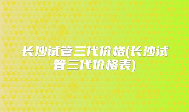 长沙试管三代价格(长沙试管三代价格表)