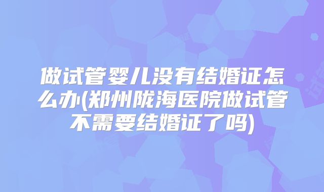 做试管婴儿没有结婚证怎么办(郑州陇海医院做试管不需要结婚证了吗)
