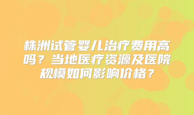 株洲试管婴儿治疗费用高吗？当地医疗资源及医院规模如何影响价格？