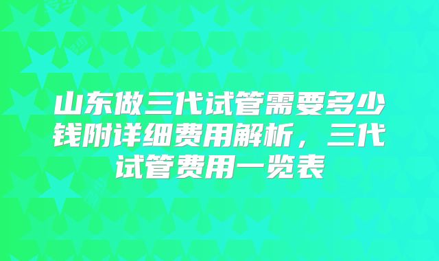 山东做三代试管需要多少钱附详细费用解析，三代试管费用一览表