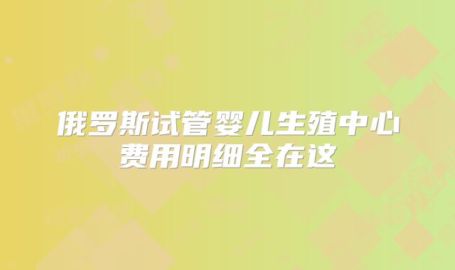 俄罗斯试管婴儿生殖中心费用明细全在这