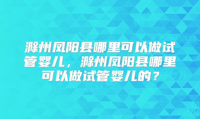 滁州凤阳县哪里可以做试管婴儿，滁州凤阳县哪里可以做试管婴儿的？