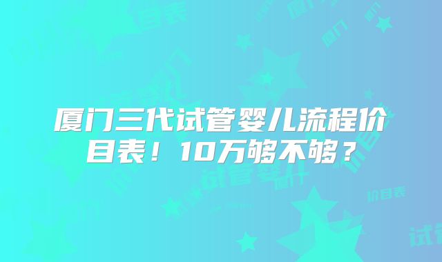 厦门三代试管婴儿流程价目表！10万够不够？